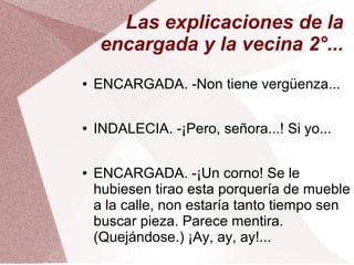 ● ENCARGADA. -Non tiene vergüenza...
● INDALECIA. -¡Pero, señora...! Si yo...
● ENCARGADA. -¡Un corno! Se le
hubiesen tirao esta porquería de mueble
a la calle, non estaría tanto tiempo sen
buscar pieza. Parece mentira.
(Quejándose.) ¡Ay, ay, ay!...
Las explicaciones de la
encargada y la vecina 2°...
 