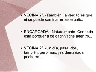 ● VECINA 2ª. -También, la verdad es que
ni se puede caminar en este patio.
● ENCARGADA. -Naturalmente. Con toda
esta porquería de cachivache adentro...
● VECINA 2ª. -Un día, pase; dos,
también; pero más, ¡es demasiada
pachorra!...
 