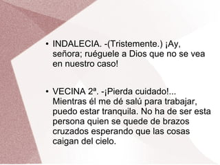 ● INDALECIA. -(Tristemente.) ¡Ay,
señora; ruéguele a Dios que no se vea
en nuestro caso!
● VECINA 2ª. -¡Pierda cuidado!...
Mientras él me dé salú para trabajar,
puedo estar tranquila. No ha de ser esta
persona quien se quede de brazos
cruzados esperando que las cosas
caigan del cielo.
 