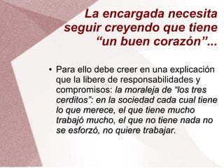 La encargada necesita
seguir creyendo que tiene
“un buen corazón”...
● Para ello debe creer en una explicación
que la libere de responsabilidades y
compromisos: la moraleja de “los tresla moraleja de “los tres
cerditos”: en la sociedad cada cual tienecerditos”: en la sociedad cada cual tiene
lo que merece, el que tiene mucholo que merece, el que tiene mucho
trabajó mucho, el que no tiene nada notrabajó mucho, el que no tiene nada no
se esforzó, no quiere trabajar.se esforzó, no quiere trabajar.
 