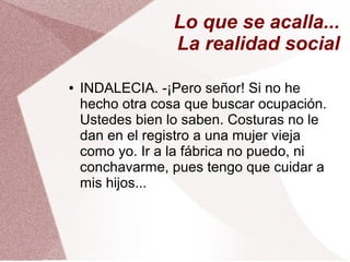 Lo que se acalla...
La realidad social
● INDALECIA. -¡Pero señor! Si no he
hecho otra cosa que buscar ocupación.
Ustedes bien lo saben. Costuras no le
dan en el registro a una mujer vieja
como yo. Ir a la fábrica no puedo, ni
conchavarme, pues tengo que cuidar a
mis hijos...
 