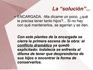 La “solución”...
● ENCARGADA. -Ma dícame un poco, ¿qué
le precisa tener tanto hijos?... Si no hay
con qué mantenerlos, se agarran y se dan.
Con este planteo de la encargada seCon este planteo de la encargada se
cierra la primera escena de la obra:cierra la primera escena de la obra: elel
conflicto dramáticoconflicto dramático ya quedóya quedó
explicitado: Indalecia se enfrenta alexplicitado: Indalecia se enfrenta al
dilema de tener que desprenderse dedilema de tener que desprenderse de
sus hijos o encontrar la forma desus hijos o encontrar la forma de
conservarlos.conservarlos.
 