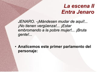 La escena II
Entra Jenaro
JENARO. -¡Mándesen mudar de aquí!...JENARO. -¡Mándesen mudar de aquí!...
¡No tienen vergüenza!... ¡Estar¡No tienen vergüenza!... ¡Estar
embromando a la pobre mujer!... ¡Brutaembromando a la pobre mujer!... ¡Bruta
gente!...gente!...
● Analicemos este primer parlamento del
personaje:
 