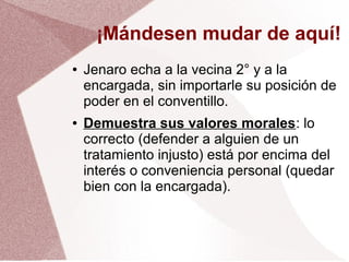 ¡Mándesen mudar de aquí!
● Jenaro echa a la vecina 2° y a la
encargada, sin importarle su posición de
poder en el conventillo.
● Demuestra sus valores morales: lo
correcto (defender a alguien de un
tratamiento injusto) está por encima del
interés o conveniencia personal (quedar
bien con la encargada).
 