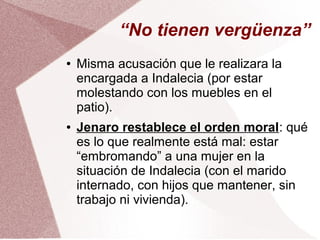 “No tienen vergüenza”
● Misma acusación que le realizara la
encargada a Indalecia (por estar
molestando con los muebles en el
patio).
● Jenaro restablece el orden moral: qué
es lo que realmente está mal: estar
“embromando” a una mujer en la
situación de Indalecia (con el marido
internado, con hijos que mantener, sin
trabajo ni vivienda).
 