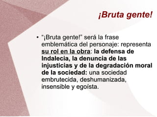 ¡Bruta gente!
● “¡Bruta gente!” será la frase
emblemática del personaje: representa
su rol en la obra: la defensa dela defensa de
Indalecia, la denuncia de lasIndalecia, la denuncia de las
injusticias y de la degradación moralinjusticias y de la degradación moral
de la sociedad:de la sociedad: una sociedaduna sociedad
embrutecida, deshumanizada,embrutecida, deshumanizada,
insensible y egoísta.insensible y egoísta.
 