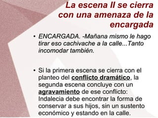 La escena II se cierra
con una amenaza de la
encargada
●
ENCARGADA. -Mañana mismo le hagoENCARGADA. -Mañana mismo le hago
tirar eso cachivache a la calle...Tantotirar eso cachivache a la calle...Tanto
incomodar también.incomodar también.
● Si la primera escena se cierra con el
planteo del conflicto dramático, la
segunda escena concluye con un
agravamiento de ese conflicto:
Indalecia debe encontrar la forma de
conservar a sus hijos, sin un sustento
económico y estando en la calle.
 