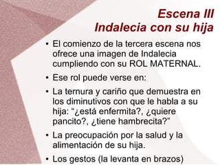 Escena III
Indalecia con su hija
● El comienzo de la tercera escena nos
ofrece una imagen de Indalecia
cumpliendo con su ROL MATERNAL.
● Ese rol puede verse en:
● La ternura y cariño que demuestra en
los diminutivos con que le habla a su
hija: “¿está enfermita?, ¿quiere
pancito?, ¿tiene hambrecita?”
● La preocupación por la salud y la
alimentación de su hija.
● Los gestos (la levanta en brazos)
 