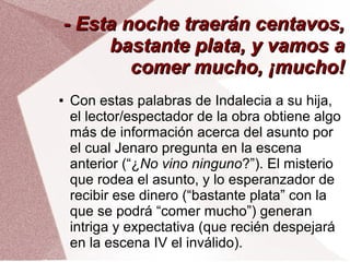 - Esta noche traerán centavos,- Esta noche traerán centavos,
bastante plata, y vamos abastante plata, y vamos a
comer mucho, ¡mucho!comer mucho, ¡mucho!
● Con estas palabras de Indalecia a su hija,
el lector/espectador de la obra obtiene algo
más de información acerca del asunto por
el cual Jenaro pregunta en la escena
anterior (“¿No vino ninguno?”). El misterio
que rodea el asunto, y lo esperanzador de
recibir ese dinero (“bastante plata” con la
que se podrá “comer mucho”) generan
intriga y expectativa (que recién despejará
en la escena IV el inválido).
 