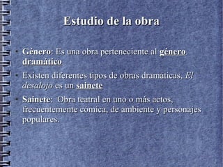 Estudio de la obraEstudio de la obra
●
GéneroGénero: Es una obra perteneciente al: Es una obra perteneciente al génerogénero
dramáticodramático
●
Existen diferentes tipos de obras dramáticas,Existen diferentes tipos de obras dramáticas, ElEl
desalojodesalojo es unes un sainetesainete
●
SaineteSainete: Obra teatral en uno o más actos,: Obra teatral en uno o más actos,
frecuentemente cómica, de ambiente y personajesfrecuentemente cómica, de ambiente y personajes
populares.populares.
 