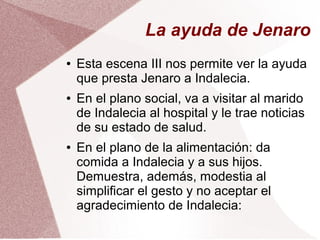 La ayuda de Jenaro
● Esta escena III nos permite ver la ayuda
que presta Jenaro a Indalecia.
● En el plano social, va a visitar al marido
de Indalecia al hospital y le trae noticias
de su estado de salud.
● En el plano de la alimentación: da
comida a Indalecia y a sus hijos.
Demuestra, además, modestia al
simplificar el gesto y no aceptar el
agradecimiento de Indalecia:
 