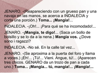 JENARO. -(Reapareciendo con un grueso pan y una
navaja en las manos, se acerca a INDALECIA y
corta una porción.) Toma... ¡Mangia!...
INDALECIA. -¡Oh!... ¡Para qué se ha incomodado!...
JENARO. -¡Mangia, te digo!... (Saca un bollo de
bolsillo y se lo da a la nena.) Mangia vos. ¿Dove
sono i ragazzi?
INDALECIA. -No sé. En la calle tal vez...
JENARO. -(Se aproxima a la puerta del foro y llama
a voces.) ¡Eh!... ¡Tú!... Vieni. Angue, tú!... (Aparecen
tres chicos. GENARO da un trozo de pan a cada
uno.) Toma... ¡Mangia... tú, mangia!... ¡Mangia!...
 