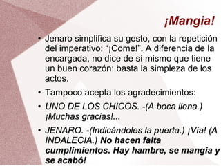 ¡Mangia!
● Jenaro simplifica su gesto, con la repetición
del imperativo: “¡Come!”. A diferencia de la
encargada, no dice de sí mismo que tiene
un buen corazón: basta la simpleza de los
actos.
● Tampoco acepta los agradecimientos:
●
UNO DE LOS CHICOS. -(A boca llena.)UNO DE LOS CHICOS. -(A boca llena.)
¡Muchas gracias!...¡Muchas gracias!...
●
JENARO. -(Indicándoles la puerta.) ¡Vía! (AJENARO. -(Indicándoles la puerta.) ¡Vía! (A
INDALECIA.)INDALECIA.) No hacen faltaNo hacen falta
cumplimientos. Hay hambre, se mangia ycumplimientos. Hay hambre, se mangia y
se acabó!se acabó!
 