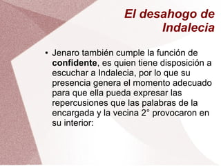 El desahogo de
Indalecia
● Jenaro también cumple la función de
confidente, es quien tiene disposición a
escuchar a Indalecia, por lo que su
presencia genera el momento adecuado
para que ella pueda expresar las
repercusiones que las palabras de la
encargada y la vecina 2° provocaron en
su interior:
 