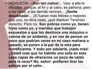 ● INDALECIA. -¡Son tan malos!... Vea: a ella le
disculpo, porque, al fin y al cabo, es patrona; pero
a las otras, a las demás vecinas... ¡Gente
desalmada!... ¡Si fueran más felices o mejores
que una, no diría nada, ¡qué diablos! Tendrían
derecho. Pero no. Son pobres como yo, tienen
hijos como yo, y maridos que trabajan
expuestos a que los destroce una máquina o
caerse de un andamio, y en vez de pensar un
poco que podrían verse en mi caso mañana o
pasado, se ponen a la par de la otra para
mortificarme. Y todo por adularla, ¡nada más!
¿Usted cree que ha habido uno solo en esta
casa capaz de ofrecerme un poco de caldo
para la nena? No, señor; prefieren tirar las
sobras por el caño...
 
