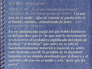 ●
JENARO. -¡Bruta gente!JENARO. -¡Bruta gente!
●
INDALECIA. -¡Es lo que más me desconsuela!...INDALECIA. -¡Es lo que más me desconsuela!...
(Afligida.) Me dan tantas ganas de llorar...(Afligida.) Me dan tantas ganas de llorar... Ver queVer que
una no es nadieuna no es nadie...... Que de repente se queda sola enQue de repente se queda sola en
el mundo, aislada... abandonada de todosel mundo, aislada... abandonada de todos... peor... peor
que un perro... (Llora.)que un perro... (Llora.)
●
En eseEn ese aislamiento socialaislamiento social del que habla Indaleciadel que habla Indalecia
(y del que dice que es “lo que más la desconsuela)(y del que dice que es “lo que más la desconsuela)
se encuentrase encuentra el verdadero significado del título deel verdadero significado del título de
la obrala obra: “el desalojo” que sufre no es sólo ni: “el desalojo” que sufre no es sólo ni
fundamentalmente material o espacial, es, sobrefundamentalmente material o espacial, es, sobre
todo humano, social: la pérdida de la dignidadtodo humano, social: la pérdida de la dignidad
humana en un mundo dominado por el dinero y elhumana en un mundo dominado por el dinero y el
egoísmo, allí uno no es nadie y está “peor que unegoísmo, allí uno no es nadie y está “peor que un
perro”.perro”.
 