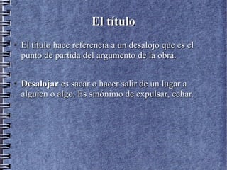El títuloEl título
●
El título hace referencia a un desalojo que es elEl título hace referencia a un desalojo que es el
punto de partida del argumento de la obra.punto de partida del argumento de la obra.
●
DesalojarDesalojar es sacar o hacer salir de un lugar aes sacar o hacer salir de un lugar a
alguien o algo. Es sinónimo de expulsar, echar.alguien o algo. Es sinónimo de expulsar, echar.
 