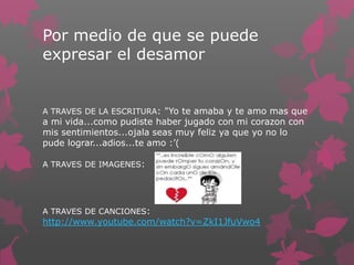 Por medio de que se puede
expresar el desamor
A TRAVES DE LA ESCRITURA: "Yo te amaba y te amo mas que
a mi vida...como pudiste haber jugado con mi corazon con
mis sentimientos...ojala seas muy feliz ya que yo no lo
pude lograr...adios...te amo :’(
A TRAVES DE IMAGENES:
A TRAVES DE CANCIONES:
http://www.youtube.com/watch?v=ZkI1JfuVwo4
 