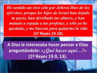 He sentido un vivo celo por Jehová Dios de los
ejércitos; porque los hijos de Israel han dejado
tu pacto, han derribado tus altares, y han
matado a espada a tus profetas; y sólo yo he
quedado, y me buscan para quitarme la vida
(1º Reyes 19.10).
A Dios le interesaba hacer pensar a Elías
preguntándole: «¿Qué haces aquí…?»
(1º Reyes 19.9, 13).
 