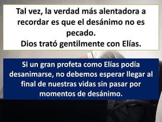 Tal vez, la verdad más alentadora a
recordar es que el desánimo no es
pecado.
Dios trató gentilmente con Elías.
Si un gran profeta como Elías podía
desanimarse, no debemos esperar llegar al
final de nuestras vidas sin pasar por
momentos de desánimo.
 