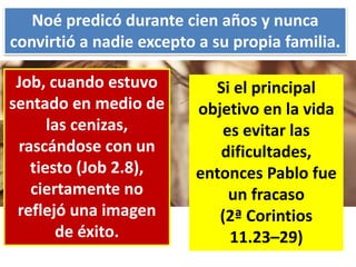 Noé predicó durante cien años y nunca
convirtió a nadie excepto a su propia familia.
Job, cuando estuvo
sentado en medio de
las cenizas,
rascándose con un
tiesto (Job 2.8),
ciertamente no
reflejó una imagen
de éxito.
Si el principal
objetivo en la vida
es evitar las
dificultades,
entonces Pablo fue
un fracaso
(2ª Corintios
11.23–29)
 