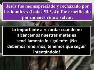 Jesús fue menospreciado y rechazado por
los hombres (Isaías 53.3, 4); fue crucificado
por quienes vino a salvar.
Lo importante a recordar cuando no
alcancemos nuestras metas es
sencillamente lo siguiente: ¡No
debemos rendirnos; tenemos que seguir
intentándolo!
 