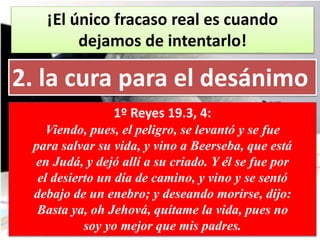 ¡El único fracaso real es cuando
dejamos de intentarlo!
2. la cura para el desánimo
1º Reyes 19.3, 4:
Viendo, pues, el peligro, se levantó y se fue
para salvar su vida, y vino a Beerseba, que está
en Judá, y dejó allí a su criado. Y él se fue por
el desierto un día de camino, y vino y se sentó
debajo de un enebro; y deseando morirse, dijo:
Basta ya, oh Jehová, quítame la vida, pues no
soy yo mejor que mis padres.
 