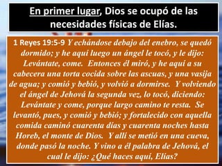 En primer lugar, Dios se ocupó de las
necesidades físicas de Elías.
1 Reyes 19:5-9 Y echándose debajo del enebro, se quedó
dormido; y he aquí luego un ángel le tocó, y le dijo:
Levántate, come. Entonces él miró, y he aquí a su
cabecera una torta cocida sobre las ascuas, y una vasija
de agua; y comió y bebió, y volvió a dormirse. Y volviendo
el ángel de Jehová la segunda vez, lo tocó, diciendo:
Levántate y come, porque largo camino te resta. Se
levantó, pues, y comió y bebió; y fortalecido con aquella
comida caminó cuarenta días y cuarenta noches hasta
Horeb, el monte de Dios. Y allí se metió en una cueva,
donde pasó la noche. Y vino a él palabra de Jehová, el
cual le dijo: ¿Qué haces aquí, Elías?
 
