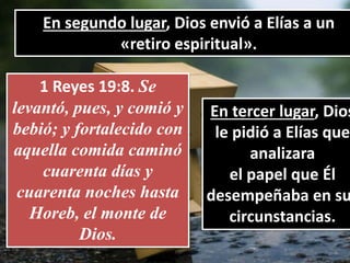 En segundo lugar, Dios envió a Elías a un
«retiro espiritual».
1 Reyes 19:8. Se
levantó, pues, y comió y
bebió; y fortalecido con
aquella comida caminó
cuarenta días y
cuarenta noches hasta
Horeb, el monte de
Dios.
En tercer lugar, Dios
le pidió a Elías que
analizara
el papel que Él
desempeñaba en su
circunstancias.
 