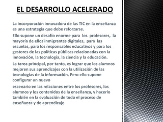 La incorporación innovadora de las TIC en la enseñanza
es una estrategia que debe reforzarse.
Ello supone un desafío enorme para los profesores, la
mayoría de ellos inmigrantes digitales, para las
escuelas, para los responsables educativos y para los
gestores de las políticas públicas relacionadas con la
innovación, la tecnología, la ciencia y la educación.
La tarea principal, por tanto, es lograr que los alumnos
mejoren sus aprendizajes con la utilización de las
tecnologías de la información. Pero ello supone
configurar un nuevo
escenario en las relaciones entre los profesores, los
alumnos y los contenidos de la enseñanza, y hacerlo
también en la evaluación de todo el proceso de
enseñanza y de aprendizaje.

 