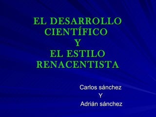 EL DESARROLLO CIENTÍFICO  Y EL ESTILO RENACENTISTA Carlos sánchez  Y  Adrián sánchez 