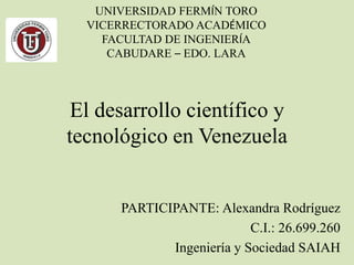 El desarrollo científico y
tecnológico en Venezuela
PARTICIPANTE: Alexandra Rodríguez
C.I.: 26.699.260
Ingeniería y Sociedad SAIAH
UNIVERSIDAD FERMÍN TORO
VICERRECTORADO ACADÉMICO
FACULTAD DE INGENIERÍA
CABUDARE – EDO. LARA
 