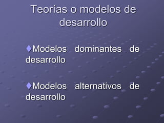Teorías o modelos de
desarrollo
Modelos dominantes de
desarrollo
Modelos alternativos de
desarrollo
 