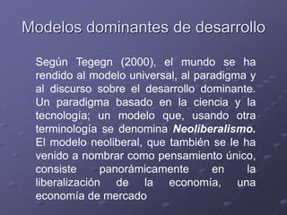 Modelos dominantes de desarrollo
Según Tegegn (2000), el mundo se ha
rendido al modelo universal, al paradigma y
al discurso sobre el desarrollo dominante.
Un paradigma basado en la ciencia y la
tecnología; un modelo que, usando otra
terminología se denomina Neoliberalismo.
El modelo neoliberal, que también se le ha
venido a nombrar como pensamiento único,
consiste panorámicamente en la
liberalización de la economía, una
economía de mercado
 