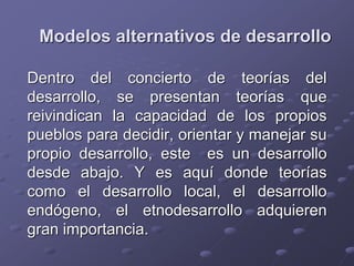 Modelos alternativos de desarrollo
Dentro del concierto de teorías del
desarrollo, se presentan teorías que
reivindican la capacidad de los propios
pueblos para decidir, orientar y manejar su
propio desarrollo, este es un desarrollo
desde abajo. Y es aquí donde teorías
como el desarrollo local, el desarrollo
endógeno, el etnodesarrollo adquieren
gran importancia.
 