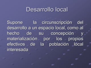 Desarrollo local
Supone la circunscripción del
desarrollo a un espacio local, como al
hecho de su concepción y
materialización por los propios
efectivos de la población local
interesada
 
