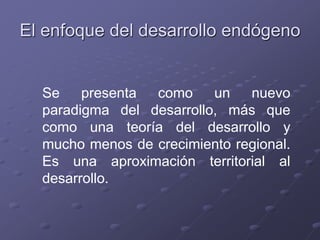 El enfoque del desarrollo endógeno
Se presenta como un nuevo
paradigma del desarrollo, más que
como una teoría del desarrollo y
mucho menos de crecimiento regional.
Es una aproximación territorial al
desarrollo.
 
