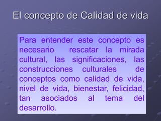 El concepto de Calidad de vida
Para entender este concepto es
necesario rescatar la mirada
cultural, las significaciones, las
construcciones culturales de
conceptos como calidad de vida,
nivel de vida, bienestar, felicidad,
tan asociados al tema del
desarrollo.
 