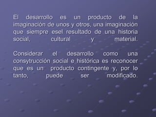 El desarrollo es un producto de la
imaginación de unos y otros, una imaginación
que siempre esel resultado de una historia
social, cultural y material.
Considerar el desarrollo como una
consytrucción social e histórica es reconocer
que es un producto contingente y, por lo
tanto, puede ser modificado.
 