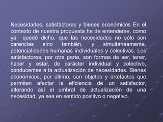 Necesidades, satisfactores y bienes económicos En el
contexto de nuestra propuesta ha de entenderse, como
ya quedó dicho, que las necesidades no sólo son
carencias sino también, y simultáneamente,
potencialidades humanas individuales y colectivas. Los
satisfactores, por otra parte, son formas de ser, tener,
hacer y estar, de carácter individual y colectivo,
conducentes a la actualización de necesidades. Bienes
económicos, por último, son objetos y artefactos que
permiten afectar la eficiencia de un satisfactor,
alterando así el umbral de actualización de una
necesidad, ya sea en sentido positivo o negativo.
 