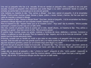 Una vez un pequeño niño fue a la escuela. El era en verdad un pequeño niño y aquella si era una gran
escuela. Cuando el pequeño niño descubrió que podía llegar a su salón caminando desde la puerta de
entrada, se sentía feliz y la escuela ya no se veía tan grande.
Una mañana su maestra le dijo: “Hoy vamos a dibujar”. Que bien, pensó el pequeño. A el le encantaba
dibujar: Podría pintar muchas cosas: leones y tigres, pollos y vacas, trenes y barcos. Así fue que sacó su
cajita de crayolas y empezó a dibujar.
Pero la maestra le dijo: “Vamos a dibujar flores”. Que bien, pensó el pequeño. A él le encantaban las flores y
comenzó a dibujar algunas con sus crayolas rosada, naranja y azul.
Pero la maestra le dijo: “espera hasta que yo te muestre como”. “Aquí esta” dijo la maestra. “Ahora puedes
comenzar” y mostró una flor roja con un tallo verde.
Otro día, cuando el pequeño abría la puerta por si sólo, desde afuera, la maestra le dijo: “Hoy vamos a
trabajar con greda”. Que bien pensó el niño. “Me encanta la greda”.
El podría hacer muchas cosas con greda: culebras y hombres de nieve, elefantes y caminos. Comenzó a
hablar y a pellizcar su bola de greda. Pero la maestra le dijo: “espera, aún no es la hora de comenzar “ y ella
esperó que los demás estuvieran listos.
Entonces, sucedió que su familia se mudó a otra casa en otra ciudad y el pequeño niño tuvo que ir a otra
escuela. Esta escuela aún era más grande que la otra y no había puerta de afuera a su clase. Tenía que subir
algunas escaleras grandes y pasar por un corredor largo para llegar a su salón.
El primer día que el pequeño estaba en la escuela, la maestra dijo: “Hoy vamos a dibujar”. Que bien, pensó el
niño, y esperó hasta que la maestra le dijera que hacer, pero ella no dijo nada. Tan sólo caminaba por el
salón.
Luego ella se acercó al pequeño y dijo: “¿Cómo lo haré?”, preguntó el niño. “cómo gustes”, respondió la
maestra. “Si todos dibujan lo mismo y usan los mismos colores, ¿cómo sabré quién hizo qué y cuál es cuál”.
“No se”, dijo el niño. Y comenzó a dibujar una flor roja con un tallo verde.
 