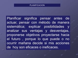 PLANIFICACION
Planificar significa pensar antes de
actuar, pensar con método de manera
sistemática; explicar posibilidades y
analizar sus ventajas y desventajas,
proponerse objetivos proyectarse hacia
el futuro , porque lo que puede o no
ocurrir mañana decide si mis acciones
de hoy son eficaces o ineficaces.
 