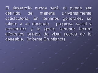 El desarrollo nunca será, ni puede ser
definido de manera universalmente
satisfactoria. En términos generales, se
refiere a un deseado progreso social y
económico y la gente siempre tendrá
diferentes puntos de vista acerca de lo
deseable. (informe Bruntlandt)
 