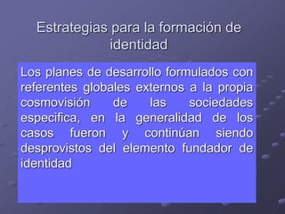 Estrategias para la formación de
identidad
Los planes de desarrollo formulados con
referentes globales externos a la propia
cosmovisión de las sociedades
especifica, en la generalidad de los
casos fueron y continúan siendo
desprovistos del elemento fundador de
identidad
 