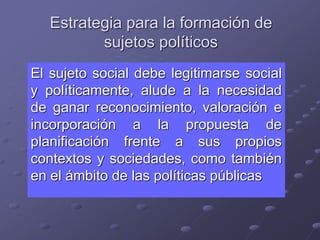 Estrategia para la formación de
sujetos políticos
El sujeto social debe legitimarse social
y políticamente, alude a la necesidad
de ganar reconocimiento, valoración e
incorporación a la propuesta de
planificación frente a sus propios
contextos y sociedades, como también
en el ámbito de las políticas públicas
 