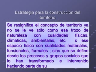 Estrategia para la construcción del
territorio
Se resignifica el concepto de territorio ya
no se le ve sólo como ese trozo de
naturaleza con cualidades físicas,
climáticas, ambientales, etc. o ese
espacio físico con cualidades materiales,
funcionales, formales ; sino que se define
desde los procesos y grupos sociales que
lo han transformado e intervenido
haciendo parte de su
 