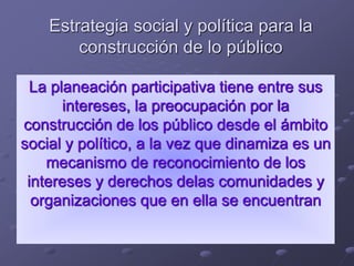 Estrategia social y política para la
construcción de lo público
La planeación participativa tiene entre sus
intereses, la preocupación por la
construcción de los público desde el ámbito
social y político, a la vez que dinamiza es un
mecanismo de reconocimiento de los
intereses y derechos delas comunidades y
organizaciones que en ella se encuentran
 