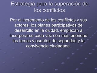 Estrategia para la superación de
los conflictos
Por el incremento de los conflictos y sus
actores, los planes participativos de
desarrollo en la ciudad, empiezan a
incorporarse cada vez con más prioridad
los temas y asuntos de seguridad y la
convivencia ciudadana.
 