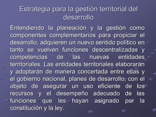 Estrategia para la gestión territorial del
desarrollo
Entendiendo la planeación y la gestión como
componentes complementarios para propiciar el
desarrollo, adquieren un nuevo sentido político en
tanto se vuelven funciones descentralizadas y
competencias de las nuevas entidades
territoriales. Las entidades territoriales elaborarán
y adoptarán de manera concertada entre ellas y
el gobierno nacional, planes de desarrollo, con el
objeto de asegurar un uso eficiente de los
recursos y el desempeño adecuado de las
funciones que les hayan asignado por la
constitución y la ley.
 