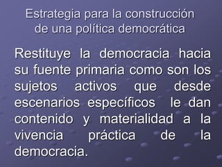 Estrategia para la construcción
de una política democrática
Restituye la democracia hacia
su fuente primaria como son los
sujetos activos que desde
escenarios específicos le dan
contenido y materialidad a la
vivencia práctica de la
democracia.
 